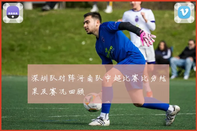 深圳队对阵河南队中超比赛比分结果及赛况回顾